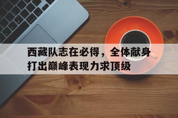 关于西藏队志在必得，全体献身打出巅峰表现力求顶级的信息
